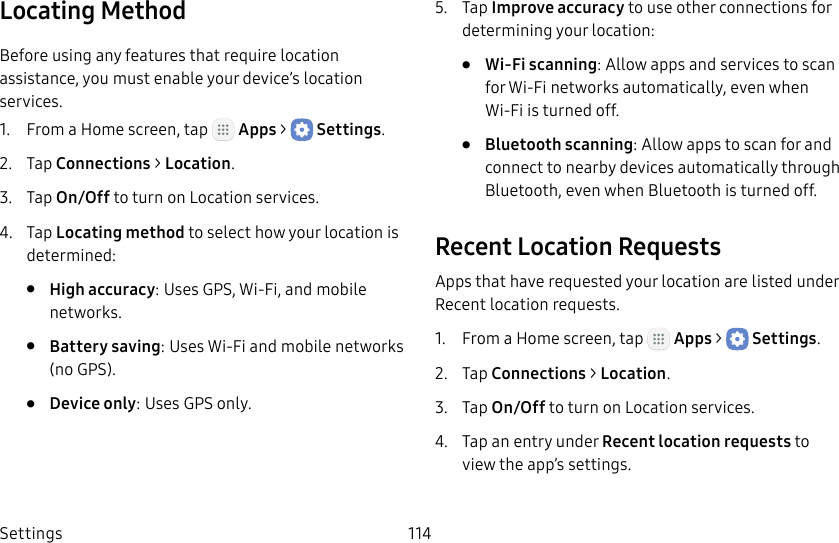 DRAFT&ndash;FOR INTERNAL USE ONLYSettings 114Locating MethodBefore using any features that require location assistance, you must enable your device&rsquo;s location services.1.  From a Home screen, tap   Apps >  Settings.2.  Tap Connections > Location.3.  Tap On/Off to turn on Location services.4.  Tap Locating method to select how your location is determined:&bull;  High accuracy: Uses GPS, Wi‑Fi, and mobile networks.&bull;  Battery saving: Uses Wi‑Fi and mobile networks (no GPS).&bull;  Device only: Uses GPS only.5.  Tap Improve accuracy to use other connections for determining your location:&bull;  Wi‑Fi scanning: Allow apps and services to scan for Wi‑Fi networks automatically, even when Wi‑Fi is turned off.&bull;  Bluetooth scanning: Allow apps to scan for and connect to nearby devices automatically through Bluetooth, even when Bluetooth is turned off.Recent Location RequestsApps that have requested your location are listed under Recent location requests.1.  From a Home screen, tap   Apps >  Settings.2.  Tap Connections > Location.3.  Tap On/Off to turn on Location services.4.  Tap an entry under Recent location requests to view the app&rsquo;s settings.