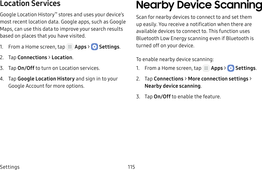 DRAFT&ndash;FOR INTERNAL USE ONLYSettings 115Location ServicesGoogle Location History&trade; stores and uses your device&rsquo;s most recent location data. Google apps, such as Google Maps, can use this data to improve your search results based on places that you have visited.1.  From a Home screen, tap   Apps >  Settings.2.  Tap Connections > Location.3.  Tap On/Off to turn on Location services.4.  Tap Google Location History and sign in to your Google Account for more options.Nearby Device ScanningScan for nearby devices to connect to and set them up easily. You receive a notification when there are available devices to connect to. This function uses Bluetooth Low Energy scanning even if Bluetooth is turned off on your device.To enable nearby device scanning:1.  From a Home screen, tap   Apps >  Settings.2.  Tap Connections > Moreconnection settings > Nearbydevicescanning.3.  Tap On/Off to enable the feature.