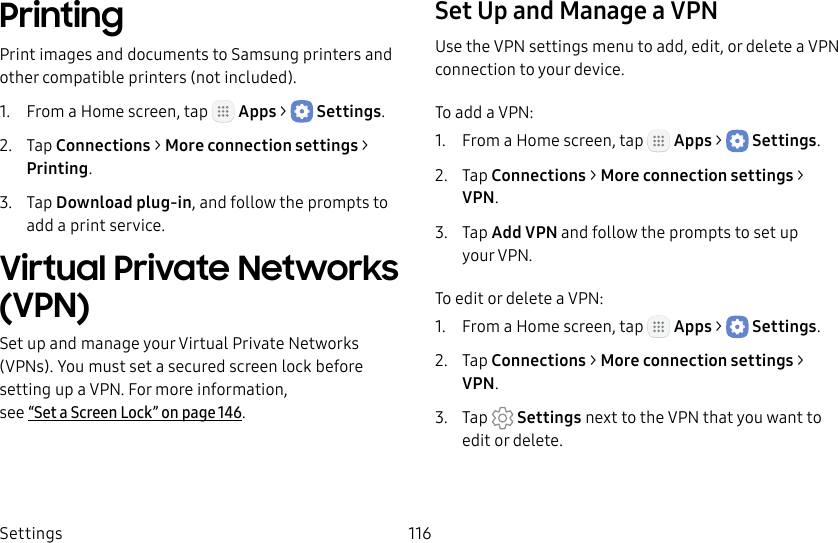 DRAFT&ndash;FOR INTERNAL USE ONLYSettings 116PrintingPrint images and documents to Samsung printers and other compatible printers (notincluded).1.  From a Home screen, tap   Apps >  Settings.2.  Tap Connections > Moreconnection settings > Printing.3.  Tap Download plug‑in, and follow the prompts to add a print service.Virtual Private Networks (VPN)Set up and manage your VirtualPrivate Networks (VPNs). You must set asecured screen lock before setting up a VPN. For more information,  see &ldquo;Set a Screen Lock&rdquo; on page146.Set Up and Manage a VPNUse the VPN settings menu to add, edit, or delete a VPN connection to your device.To add a VPN:1.  From a Home screen, tap   Apps >  Settings.2.  Tap Connections > Moreconnection settings > VPN.3.  Tap Add VPN and follow the prompts to set up yourVPN.To edit or delete a VPN:1.  From a Home screen, tap   Apps >  Settings.2.  Tap Connections > Moreconnection settings > VPN.3.  Tap  Settings next to the VPN that you want to edit ordelete.