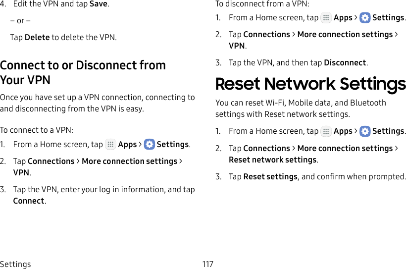 DRAFT&ndash;FOR INTERNAL USE ONLYSettings 1174.  Edit the VPN and tap Save.&ndash; or &ndash;Tap Delete to delete the VPN.Connect to or Disconnect from YourVPNOnce you have set up a VPN connection, connecting to and disconnecting from the VPN is easy.To connect to a VPN:1.  From a Home screen, tap   Apps >  Settings.2.  Tap Connections > Moreconnection settings > VPN.3.  Tap the VPN, enter your log in information, and tap Connect.To disconnect from a VPN:1.  From a Home screen, tap   Apps >  Settings.2.  Tap Connections > Moreconnection settings > VPN.3.  Tap the VPN, and then tap Disconnect.Reset Network SettingsYou can reset Wi‑Fi, Mobile data, and Bluetooth settings with Reset network settings.1.  From a Home screen, tap   Apps >  Settings.2.  Tap Connections > Moreconnection settings > Reset network settings.3.  Tap Reset settings, and confirm when prompted.