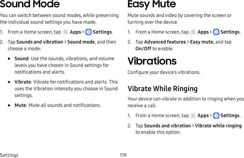 DRAFT&ndash;FOR INTERNAL USE ONLYSettings 119Sound ModeYou can switch between sound modes, while preserving the individual sound settings you have made.1.  From a Home screen, tap   Apps >  Settings.2.  Tap Sounds and vibration > Sound mode, and then choose a mode:&bull;  Sound: Use the sounds, vibrations, and volume levels you have chosen in Sound settings for notifications and alerts.&bull;  Vibrate: Vibrate for notifications and alerts. This uses the Vibration intensity you choose in Sound settings.&bull;  Mute: Mute all sounds and notifications.Easy MuteMute sounds and video by covering the screen or turning over the device.1.  From a Home screen, tap   Apps >  Settings.2.  Tap Advanced features > Easy mute, and tap  On/Off to enable.VibrationsConfigure your device&rsquo;s vibrations.Vibrate While RingingYour device can vibrate in addition to ringing when you receive a call.1.  From a Home screen, tap   Apps >  Settings.2.  Tap Sounds and vibration > Vibrate while ringing to enable this option.