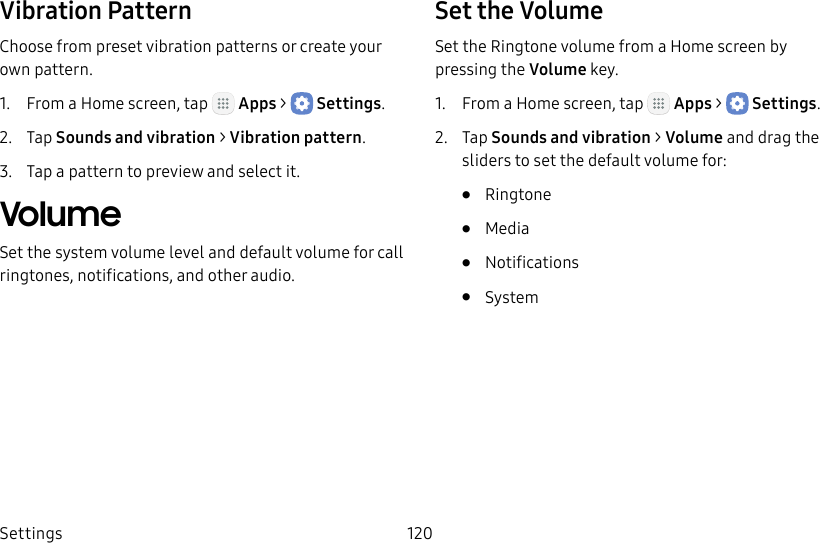 DRAFT&ndash;FOR INTERNAL USE ONLYSettings 120Vibration PatternChoose from preset vibration patterns or create your own pattern.1.  From a Home screen, tap   Apps >  Settings.2.  Tap Sounds and vibration > Vibration pattern.3.  Tap a pattern to preview and select it.VolumeSet the system volume level and default volume for call ringtones, notifications, and other audio.Set the VolumeSet the Ringtone volume from a Home screen by pressing the Volume key.1.  From a Home screen, tap   Apps >  Settings.2.  Tap Sounds and vibration > Volume and drag the sliders to set the default volume for:&bull;  Ringtone&bull;  Media&bull;  Notifications&bull;  System