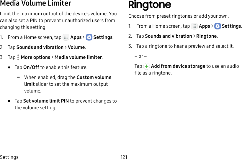 DRAFT&ndash;FOR INTERNAL USE ONLYSettings 121Media Volume LimiterLimit the maximum output of the device&rsquo;s volume. You can also set a PIN to prevent unauthorized users from changing this setting. 1.  From a Home screen, tap   Apps >  Settings.2.  Tap Sounds and vibration > Volume.3.  Tap  Moreoptions > Media volume limiter.&bull;  Tap On/Off to enable this feature. -When enabled, drag the Custom volume limit slider to set the maximum output volume.&bull;  Tap Set volume limit PIN to prevent changes to the volume setting.RingtoneChoose from preset ringtones or add your own.1.  From a Home screen, tap   Apps >  Settings.2.  Tap Sounds and vibration > Ringtone.3.  Tap a ringtone to hear a preview and select it.&ndash; or &ndash;Tap   Add from device storage to use an audio fileas a ringtone.
