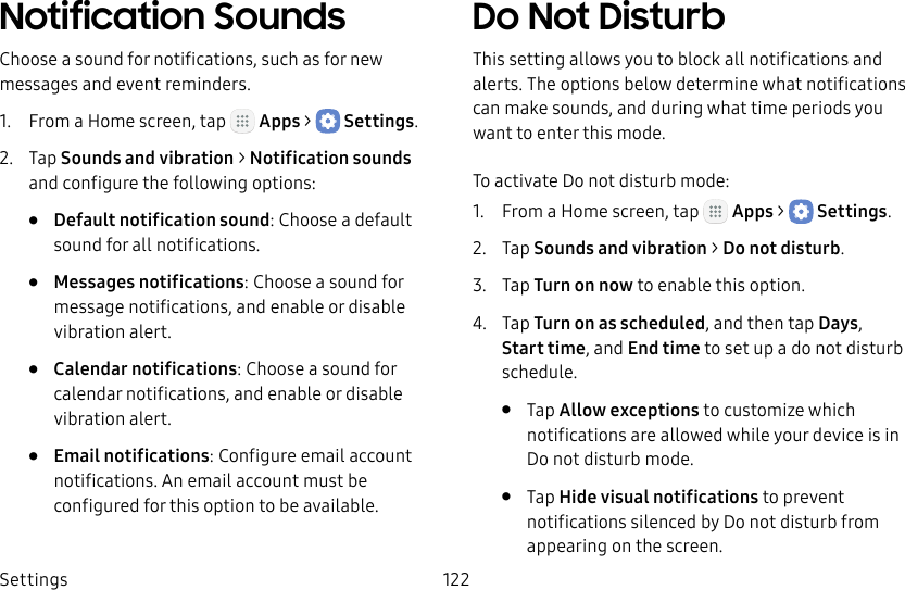 DRAFT&ndash;FOR INTERNAL USE ONLYSettings 122Notification SoundsChoose a sound for notifications, such as for new messages and event reminders.1.  From a Home screen, tap   Apps >  Settings.2.  Tap Sounds and vibration > Notificationsounds and configure the following options:&bull;  Default notification sound: Choose a default sound for all notifications.&bull;  Messages notifications: Choose a sound for message notifications, and enable or disable vibration alert.&bull;  Calendar notifications: Choose a sound for calendar notifications, and enable or disable vibration alert.&bull;  Email notifications: Configure email account notifications. An email account must be configured for this option to be available.Do Not DisturbThis setting allows you to block all notifications and alerts. The options below determine what notifications can make sounds, and during what time periods you want to enter this mode.To activate Do not disturb mode:1.  From a Home screen, tap   Apps >  Settings.2.  Tap Sounds and vibration > Do not disturb.3.  Tap Turn on now to enable this option.4.  Tap Turn on as scheduled, and then tap Days, Starttime, and Endtime to set up a do not disturb schedule.&bull;  Tap Allow exceptions to customize which notifications are allowed while your device is in Donot disturb mode.&bull;  Tap Hide visual notifications to prevent notifications silenced by Do not disturb from appearing on the screen.