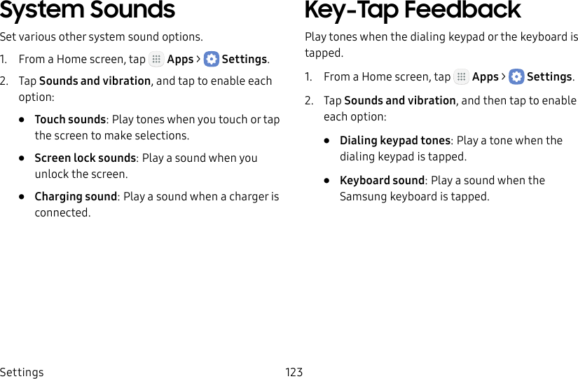 DRAFT&ndash;FOR INTERNAL USE ONLYSettings 123System SoundsSet various other system sound options.1.  From a Home screen, tap   Apps >  Settings.2.  Tap Sounds and vibration, and tap to enable each option:&bull;  Touch sounds: Play tones when you touch or tap the screen to make selections. &bull;  Screen lock sounds: Play a sound when you unlock the screen.&bull;  Charging sound: Play a sound when a charger is connected.Key‑Tap FeedbackPlay tones when the dialing keypad or the keyboard is tapped.1.  From a Home screen, tap   Apps >  Settings.2.  Tap Sounds and vibration, and then tap to enable each option:&bull;  Dialing keypad tones: Play a tone when the dialing keypad is tapped.&bull;  Keyboard sound: Play a sound when the Samsung keyboard is tapped.