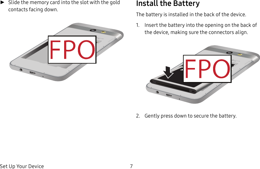 DRAFT&ndash;FOR INTERNAL USE ONLYSet Up Your Device 7 ►Slide the memory card into the slot with the gold contacts facing down. Install the BatteryThe battery is installed in the back of the device.1.  Insert the battery into the opening on the back of the device, making sure the connectors align.2.  Gently press down to secure the battery.