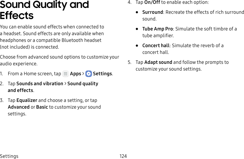 DRAFT&ndash;FOR INTERNAL USE ONLYSettings 124Sound Quality and EffectsYou can enable sound effects when connected to a headset. Sound effects are only available when headphones or a compatible Bluetooth headset (notincluded) is connected.Choose from advanced sound options to customize your audio experience.1.  From a Home screen, tap   Apps >  Settings.2.  Tap Sounds and vibration > Sound quality andeffects.3.  Tap Equalizer and choose a setting, or tap Advanced or Basic to customize your sound settings.4.  Tap On/Off to enable each option:&bull;  Surround: Recreate the effects of rich surround sound.&bull;  Tube Amp Pro: Simulate the soft timbre of a tube amplifier.&bull;  Concert hall: Simulate the reverb of a concerthall.5.  Tap Adapt sound and follow the prompts to customize your sound settings.
