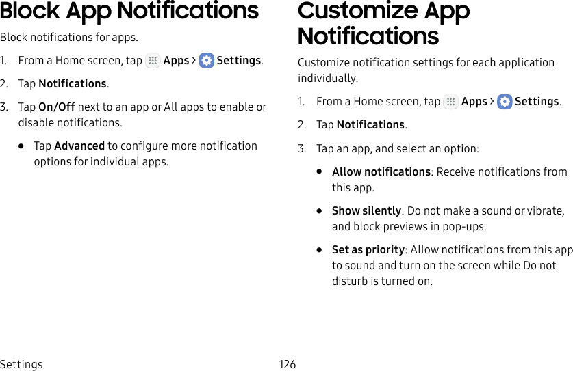 DRAFT&ndash;FOR INTERNAL USE ONLYSettings 126Block App NotificationsBlock notifications for apps.1.  From a Home screen, tap   Apps >  Settings.2.  Tap Notifications.3.  Tap On/Off next to an app or All apps to enable or disable notifications.&bull;  Tap Advanced to configure more notification options for individual apps.Customize App NotificationsCustomize notification settings for each application individually.1.  From a Home screen, tap   Apps >  Settings.2.  Tap Notifications.3.  Tap an app, and select an option:&bull;  Allow notifications: Receive notifications from this app.&bull;  Show silently: Do not make a sound or vibrate, and block previews in pop‑ups.&bull;  Set as priority: Allow notifications from this app to sound and turn on the screen while Do not disturb is turned on.