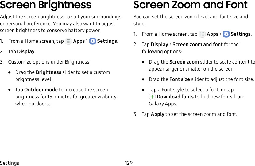 DRAFT&ndash;FOR INTERNAL USE ONLYSettings 129Screen BrightnessAdjust the screen brightness to suit your surroundings or personal preference. You may alsowant to adjust screen brightness to conservebattery power.1.  From a Home screen, tap   Apps >  Settings.2.  Tap Display.3.  Customize options under Brightness:&bull;  Drag the Brightness slider to set a custom brightness level.&bull;  Tap Outdoor mode to increase the screen brightness for 15minutes for greater visibility when outdoors.Screen Zoom and FontYou can set the screen zoom level and font size and style.1.  From a Home screen, tap   Apps >  Settings.2.  Tap Display > Screen zoom and font for the following options:&bull;  Drag the Screen zoom slider to scale content to appear larger or smaller on the screen.&bull;  Drag the Font size slider to adjust the font size.&bull;  Tap a Font style to select a font, or tap Download fonts to find new fonts from GalaxyApps.3.  Tap Apply to set the screen zoom and font.