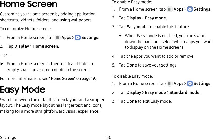 DRAFT&ndash;FOR INTERNAL USE ONLYSettings 130Home ScreenCustomize your Home screen by adding application shortcuts, widgets, folders, and using wallpapers.To customize Home screen:1.  From a Home screen, tap   Apps >  Settings.2.  Tap Display > Home screen.&ndash; or &ndash; ►From a Home screen, either touch and hold an empty space on a screen or pinch the screen.For more information, see &ldquo;Home Screen&rdquo; on page19.Easy ModeSwitch between the default screen layout and a simpler layout. The Easy mode layout has larger text and icons, making for a more straightforward visual experience.To enable Easy mode:1.  From a Home screen, tap   Apps >  Settings.2.  Tap Display > Easy mode.3.  Tap Easy mode to enable this feature.&bull;  When Easy mode is enabled, you can swipe down the page and select which apps you want to display on the Home screens.4.  Tap the apps you want to add or remove.5.  Tap Done to save your settings.To disable Easy mode:1.  From a Home screen, tap   Apps >  Settings.2.  Tap Display > Easy mode > Standard mode.3.  Tap Done to exit Easy mode.