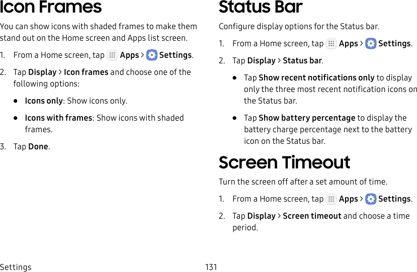 DRAFT&ndash;FOR INTERNAL USE ONLYSettings 131Icon FramesYou can show icons with shaded frames to make them stand out on the Home screen and Appslist screen.1.  From a Home screen, tap   Apps >  Settings.2.  Tap Display > Icon frames and choose one of the following options:&bull;  Icons only: Show icons only.&bull;  Icons with frames: Show icons with shaded frames.3.  Tap Done.Status BarConfigure display options for the Status bar.1.  From a Home screen, tap   Apps >  Settings.2.  Tap Display > Status bar.&bull;  Tap Show recent notifications only to display only the three most recent notification icons on the Status bar.&bull;  Tap Show battery percentage to display the battery charge percentage next to the battery icon on the Status bar.Screen TimeoutTurn the screen off after a set amount of time.1.  From a Home screen, tap   Apps >  Settings.2.  Tap Display > Screen timeout and choose a time period.
