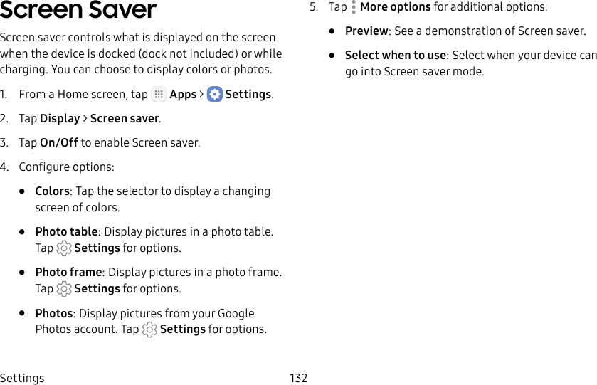 DRAFT&ndash;FOR INTERNAL USE ONLYSettings 132Screen SaverScreen saver controls what is displayed on the screen when the device is docked (dock not included) or while charging. You can choose to display colors or photos.1.  From a Home screen, tap   Apps >  Settings.2.  Tap Display > Screen saver.3.  Tap On/Off to enable Screen saver.4.  Configure options:&bull;  Colors: Tap the selector to display a changing screen of colors.&bull;  Photo table: Display pictures in a photo table. Tap   Settings for options.&bull;  Photo frame: Display pictures in a photo frame. Tap  Settings for options.&bull;  Photos: Display pictures from your Google Photos account. Tap   Settings for options.5.  Tap  Moreoptions for additional options:&bull;  Preview: See a demonstration of Screensaver.&bull;  Select when to use: Select when your device can go into Screen saver mode.