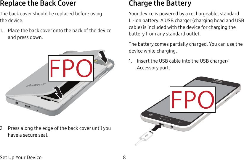 DRAFT&ndash;FOR INTERNAL USE ONLYSet Up Your Device 8Replace the Back CoverThe back cover should be replaced before using thedevice.1.  Place the back cover onto the back of the device and press down.2.  Press along the edge of the back cover until you have a secure seal.Charge the BatteryYour device is powered by a rechargeable, standard Li-Ion battery. A USB charger (charging head and USB cable) is included with the device for charging the battery from any standard outlet.The battery comes partially charged. You can use the device while charging.1.  Insert the USB cable into the USB charger/Accessory port.