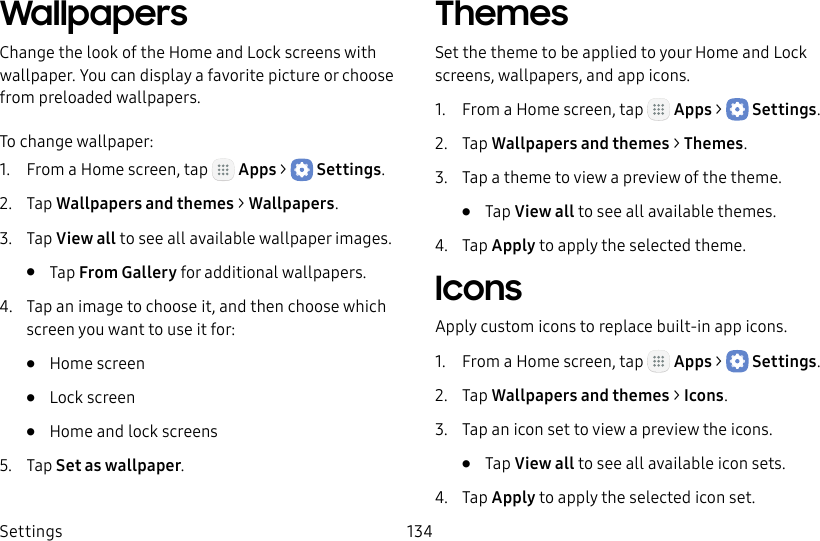 DRAFT&ndash;FOR INTERNAL USE ONLYSettings 134WallpapersChange the look of the Home and Lock screens with wallpaper. You can display a favorite picture or choose from preloaded wallpapers.To change wallpaper:1.  From a Home screen, tap   Apps >  Settings.2.  Tap Wallpapers and themes > Wallpapers.3.  Tap View all to see all available wallpaper images.&bull;  Tap From Gallery for additional wallpapers.4.  Tap an image to choose it, and then choose which screen you want to use it for:&bull;  Home screen&bull;  Lock screen&bull;  Home and lock screens5.  Tap Set as wallpaper.ThemesSet the theme to be applied to your Home and Lock screens, wallpapers, and app icons.1.  From a Home screen, tap   Apps >  Settings.2.  Tap Wallpapers and themes > Themes.3.  Tap a theme to view a preview of the theme.&bull;  Tap View all to see all available themes.4.  Tap Apply to apply the selected theme.IconsApply custom icons to replace built‑in app icons.1.  From a Home screen, tap   Apps >  Settings.2.  Tap Wallpapers and themes > Icons.3.  Tap an icon set to view a preview the icons.&bull;  Tap View all to see all available icon sets.4.  Tap Apply to apply the selected icon set.