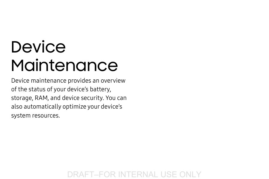 DRAFT&ndash;FOR INTERNAL USE ONLYDevice MaintenanceDevice maintenance provides an overview of the status of your device&rsquo;s battery, storage, RAM, and device security. You can also automatically optimize your device&rsquo;s systemresources.