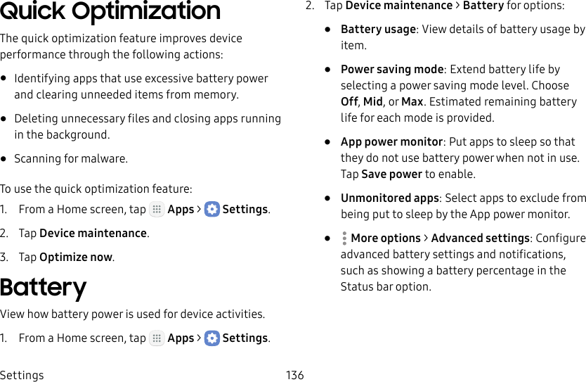 DRAFT&ndash;FOR INTERNAL USE ONLYSettings 136Quick OptimizationThe quick optimization feature improves device performance through the following actions:&bull;  Identifying apps that use excessive battery power and clearing unneeded items from memory.&bull;  Deleting unnecessary files and closing apps running in the background.&bull;  Scanning for malware.To use the quick optimization feature:1.  From a Home screen, tap   Apps >  Settings.2.  Tap Device maintenance.3.  Tap Optimize now.BatteryView how battery power is used for device activities.1.  From a Home screen, tap   Apps >  Settings.2.  Tap Device maintenance > Battery for options:&bull;  Battery usage: View details of battery usage by item.&bull;  Power saving mode: Extend battery life by selecting a power saving mode level. Choose Off, Mid, or Max. Estimated remaining battery life for each mode is provided.&bull;  App power monitor: Put apps to sleep so that they do not use battery power when not in use. Tap Save power to enable.&bull;  Unmonitored apps: Select apps to exclude from being put to sleep by the App power monitor.&bull;  Moreoptions > Advanced settings: Configure advanced battery settings and notifications, such as showing a battery percentage in the Status bar option.