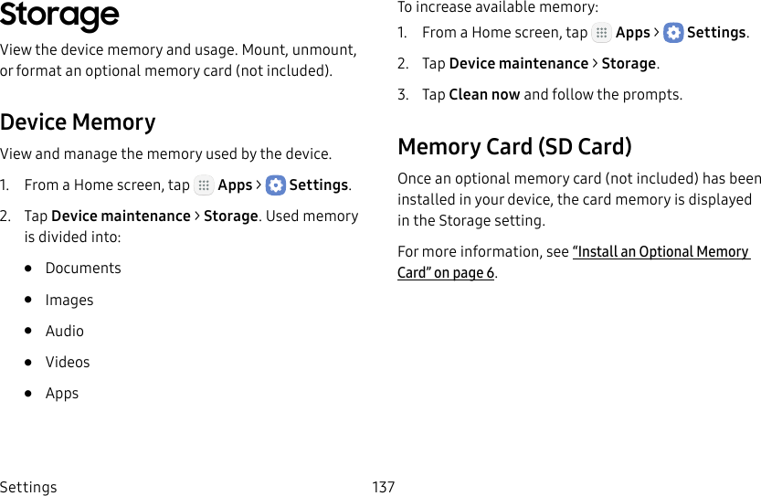 DRAFT&ndash;FOR INTERNAL USE ONLYSettings 137StorageView the device memory and usage. Mount, unmount, or format an optional memory card (notincluded).Device MemoryView and manage the memory used by the device.1.  From a Home screen, tap   Apps >  Settings.2.  Tap Device maintenance > Storage. Used memory is divided into:&bull;  Documents&bull;  Images&bull;  Audio&bull;  Videos&bull;  AppsTo increase available memory:1.  From a Home screen, tap   Apps >  Settings.2.  Tap Device maintenance > Storage.3.  Tap Clean now and follow the prompts.Memory Card (SD Card)Once an optional memory card (not included) has been installed in your device, the card memory is displayed in the Storage setting.For more information, see &ldquo;Install an Optional Memory Card&rdquo; on page6.