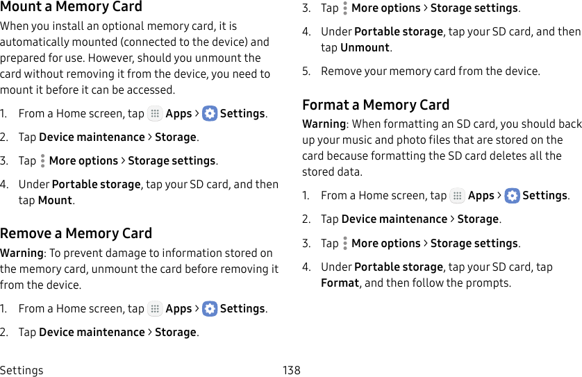 DRAFT&ndash;FOR INTERNAL USE ONLYSettings 138Mount a Memory CardWhen you install an optional memory card, it is automatically mounted (connected to the device) and prepared for use. However, should you unmount the card without removing it from the device, you need to mount it before it can be accessed.1.  From a Home screen, tap   Apps >  Settings.2.  Tap Device maintenance > Storage.3.  Tap  Moreoptions > Storage settings.4.  Under Portable storage, tap your SD card, and then tap Mount.Remove a Memory CardWarning: To prevent damage to information stored on the memory card, unmount the card before removing it from the device.1.  From a Home screen, tap   Apps >  Settings.2.  Tap Device maintenance > Storage.3.  Tap  Moreoptions > Storage settings.4.  Under Portable storage, tap your SD card, and then tap Unmount.5.  Remove your memory card from the device.Format a Memory CardWarning: When formatting an SD card, you should back up your music and photo files that are stored on the card because formatting the SDcard deletes all the stored data.1.  From a Home screen, tap   Apps >  Settings.2.  Tap Device maintenance > Storage.3.  Tap  Moreoptions > Storage settings.4.  Under Portable storage, tap your SD card, tap Format, and then follow the prompts.