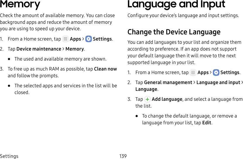 DRAFT&ndash;FOR INTERNAL USE ONLYSettings 139MemoryCheck the amount of available memory. You can close background apps and reduce the amount of memory you are using to speed up your device.1.  From a Home screen, tap   Apps >  Settings.2.  Tap Device maintenance > Memory.&bull;  The used and available memory are shown.3.  To free up as much RAM as possible, tap Cleannow and follow the prompts.&bull;  The selected apps and services in the list will be closed.Language and InputConfigure your device&rsquo;s language and input settings.Change the Device LanguageYou can add languages to your list and organize them according to preference. If an app does not support your default language then it will move to the next supported language in your list.1.  From a Home screen, tap   Apps >  Settings.2.  Tap General management > Language and input > Language.3.  Tap   Add language, and select a language from the list.&bull;  To change the default language, or remove a language from your list, tap Edit.