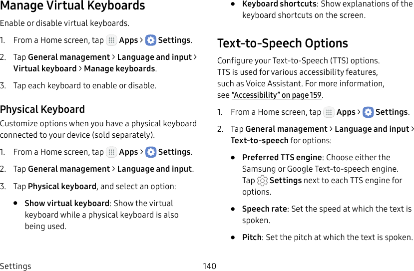 DRAFT&ndash;FOR INTERNAL USE ONLYSettings 140Manage Virtual KeyboardsEnable or disable virtual keyboards.1.  From a Home screen, tap   Apps >  Settings.2.  Tap General management > Language and input > Virtual keyboard > Manage keyboards.3.  Tap each keyboard to enable or disable.Physical KeyboardCustomize options when you have a physical keyboard connected to your device (sold separately).1.  From a Home screen, tap   Apps >  Settings.2.  Tap General management > Language and input.3.  Tap Physical keyboard, and select an option:&bull;  Show virtual keyboard: Show the virtual keyboard while a physical keyboard is also beingused.&bull;  Keyboard shortcuts: Show explanations of the keyboard shortcuts on the screen.Text‑to‑Speech OptionsConfigure your Text‑to‑Speech (TTS) options. TTSisused for various accessibility features, such as Voice Assistant. For more information, see&ldquo;Accessibility&rdquo; on page159.1.  From a Home screen, tap   Apps >  Settings.2.  Tap General management > Language and input > Text‑to‑speech for options:&bull;  Preferred TTS engine: Choose either the Samsung or Google Text‑to‑speech engine. Tap   Settings next toeach TTS engine for options.&bull;  Speech rate: Set the speed at which the text is spoken.&bull;  Pitch: Set the pitch at which the text is spoken.