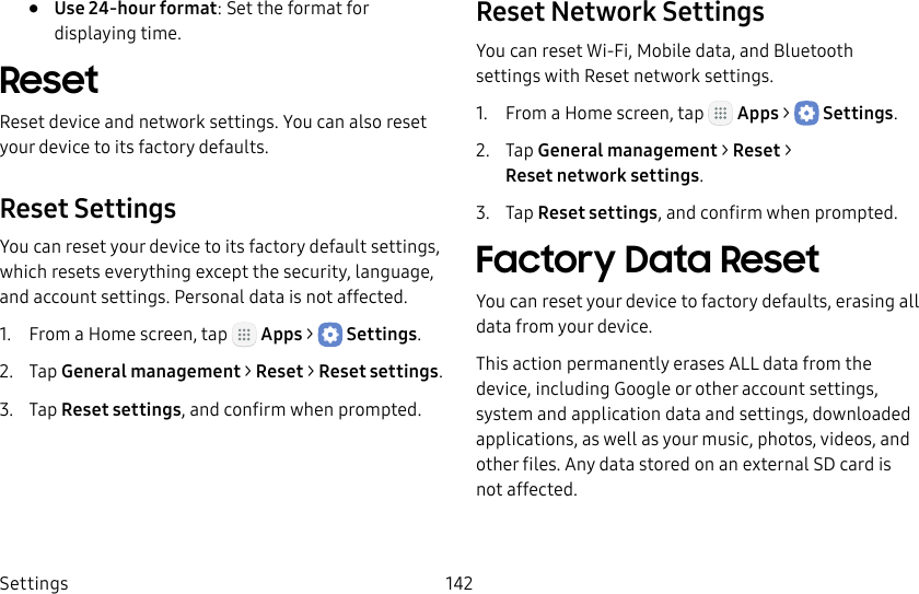 DRAFT&ndash;FOR INTERNAL USE ONLYSettings 142&bull;  Use 24‑hour format: Set the format for displaying time.ResetReset device and network settings. You can also reset your device to its factory defaults.Reset SettingsYou can reset your device to its factory default settings, which resets everything except the security, language, and account settings. Personal data is not affected.1.  From a Home screen, tap   Apps >  Settings.2.  Tap General management > Reset > Resetsettings.3.  Tap Reset settings, and confirm when prompted.Reset Network SettingsYou can reset Wi‑Fi, Mobile data, and Bluetooth settings with Reset network settings.1.  From a Home screen, tap   Apps >  Settings.2.  Tap General management > Reset > Resetnetworksettings.3.  Tap Reset settings, and confirm when prompted.Factory Data ResetYou can reset your device to factory defaults, erasing all data from your device.This action permanently erases ALL data from the device, including Google or other account settings, system and application data and settings, downloaded applications, as well as your music, photos, videos, and other files. Any data stored on an external SD card is not affected.