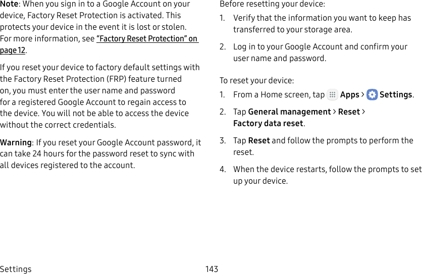 DRAFT&ndash;FOR INTERNAL USE ONLYSettings 143Note: When you sign in to a Google Account on your device, Factory Reset Protection is activated. This protects your device in the event it is lost or stolen. Formore information, see &ldquo;Factory Reset Protection&rdquo; on page12.If you reset your device to factory default settings with the Factory Reset Protection (FRP) feature turned on, you must enter the user name and password for a registered Google Account to regain access to the device. You will not be able to access the device without the correct credentials.Warning: If you reset your Google Account password, it can take 24 hours for the password reset to sync with all devices registered to the account.Before resetting your device:1.  Verify that the information you want to keep has transferred to your storage area. 2.  Log in to your Google Account and confirm your user name and password.To reset your device:1.  From a Home screen, tap   Apps >  Settings.2.  Tap General management > Reset > Factorydatareset.3.  Tap Reset and follow the prompts to perform the reset.4.  When the device restarts, follow the prompts to set up your device.