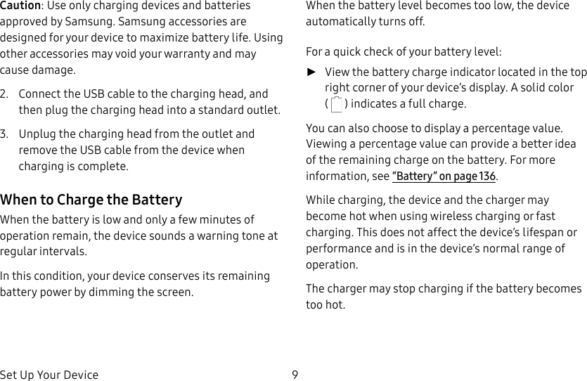 DRAFT&ndash;FOR INTERNAL USE ONLYSet Up Your Device 9Caution: Use only charging devices and batteries approved by Samsung. Samsung accessories are designed for your device to maximize battery life. Using other accessories may void your warranty and may cause damage.2.  Connect the USB cable to the charging head, and then plug the charging head into a standard outlet.3.  Unplug the charging head from the outlet and remove the USB cable from the device when charging is complete.When to Charge the BatteryWhen the battery is low and only a few minutes of operation remain, the device sounds a warning tone at regular intervals.In this condition, your device conserves its remaining battery power by dimming the screen.When the battery level becomes too low, the device automatically turns off.For a quick check of your battery level: ►View the battery charge indicator located in the top right corner of your device&rsquo;s display. Asolid color (   ) indicates a full charge.You can also choose to display a percentage value. Viewing a percentage value can provide a better idea of the remaining charge on the battery. For more information, see &ldquo;Battery&rdquo; on page136.While charging, the device and the charger may become hot when using wireless charging or fast charging. This does not affect the device&rsquo;s lifespan or performance and is in the device&rsquo;s normal range of operation.The charger may stop charging if the battery becomes too hot.