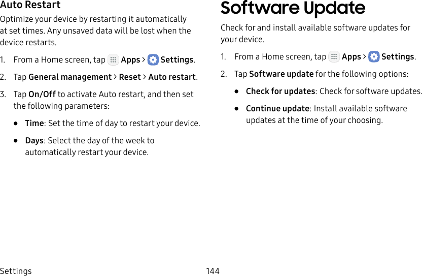 DRAFT&ndash;FOR INTERNAL USE ONLYSettings 144Auto RestartOptimize your device by restarting it automatically at set times. Any unsaved data will be lost when the device restarts.1.  From a Home screen, tap   Apps >  Settings.2.  Tap General management > Reset > Autorestart.3.  Tap On/Off to activate Auto restart, and then set the following parameters:&bull;  Time: Set the time of day to restart your device.&bull;  Days: Select the day of the week to automatically restart your device.Software UpdateCheck for and install available software updates for your device.1.  From a Home screen, tap   Apps >  Settings.2.  Tap Software update for the following options:&bull;  Check for updates: Check for software updates.&bull;  Continue update: Install available software updates at the time of your choosing.