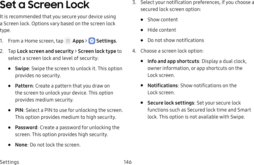 DRAFT&ndash;FOR INTERNAL USE ONLYSettings 146Set a Screen LockIt is recommended that you secure your device using a Screen lock. Options vary based on the screen lock type.1.  From a Home screen, tap   Apps >  Settings.2.  Tap Lock screen and security > Screen lock type to select a screen lock and level of security:&bull;  Swipe: Swipe the screen to unlock it. This option provides no security.&bull;  Pattern: Create a pattern that you draw on the screen to unlock your device. This option provides medium security.&bull;  PIN: Select a PIN to use for unlocking the screen. This option provides medium to high security.&bull;  Password: Create a password for unlocking the screen. This option provides high security.&bull;  None: Do not lock the screen.3.  Select your notification preferences, if you choose a secured lock screen option:&bull;  Show content&bull;  Hide content&bull;  Do not show notifications4.  Choose a screen lock option:&bull;  Info and app shortcuts: Display a dual clock, owner information, or app shortcuts on the Lockscreen.&bull;  Notifications: Show notifications on the Lockscreen.&bull;  Secure lock settings: Set your secure lock functions such as Secured lock time and Smart lock. This option is not available with Swipe.