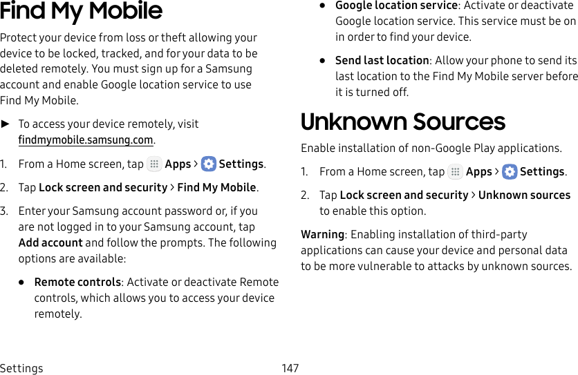 DRAFT&ndash;FOR INTERNAL USE ONLYSettings 147Find My MobileProtect your device from loss or theft allowing your device to be locked, tracked, and for your data to be deleted remotely. You must sign up for a Samsung account and enable Google location service to use FindMy Mobile. ►To access your device remotely, visit  findmymobile.samsung.com.1.  From a Home screen, tap   Apps >  Settings.2.  Tap Lock screen and security > FindMyMobile.3.  Enter your Samsung account password or, if you are not logged in to your Samsung account, tap Add account and follow the prompts. The following options are available:&bull;  Remote controls: Activate or deactivate Remote controls, which allows you to access your device remotely.&bull;  Google location service: Activate or deactivate Google location service. This service must be on in order to find your device.&bull;  Send last location: Allow your phone to send its last location to the Find My Mobile server before it is turned off.Unknown SourcesEnable installation of non‑Google Play applications.1.  From a Home screen, tap   Apps >  Settings.2.  Tap Lock screen and security > Unknownsources to enable this option.Warning: Enabling installation of third‑party applications can cause your device and personal data tobe more vulnerable to attacks by unknown sources.