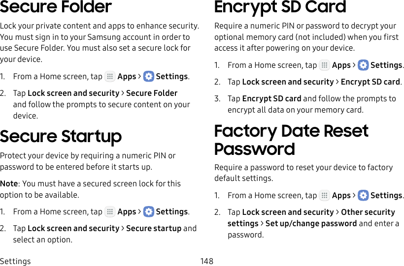DRAFT&ndash;FOR INTERNAL USE ONLYSettings 148Secure FolderLock your private content and apps to enhance security. You must sign in to your Samsung account in order to use Secure Folder. You must also set a secure lock for your device.1.  From a Home screen, tap   Apps >  Settings.2.  Tap Lock screen and security > Secure Folder and follow the prompts to secure content on your device.Secure StartupProtect your device by requiring a numeric PIN or password to be entered before it starts up.Note: You must have a secured screen lock for this option to be available.1.  From a Home screen, tap   Apps >  Settings.2.  Tap Lock screen and security > Secure startup and select an option.Encrypt SD CardRequire a numeric PIN or password to decrypt your optional memory card (not included) when you first access it after powering on your device.1.  From a Home screen, tap   Apps >  Settings.2.  Tap Lock screen and security > Encrypt SDcard.3.  Tap Encrypt SD card and follow the prompts to encrypt all data on your memory card.Factory Date Reset PasswordRequire a password to reset your device to factory default settings.1.  From a Home screen, tap   Apps >  Settings.2.  Tap Lock screen and security > Other security settings > Set up/change password and enter a password.