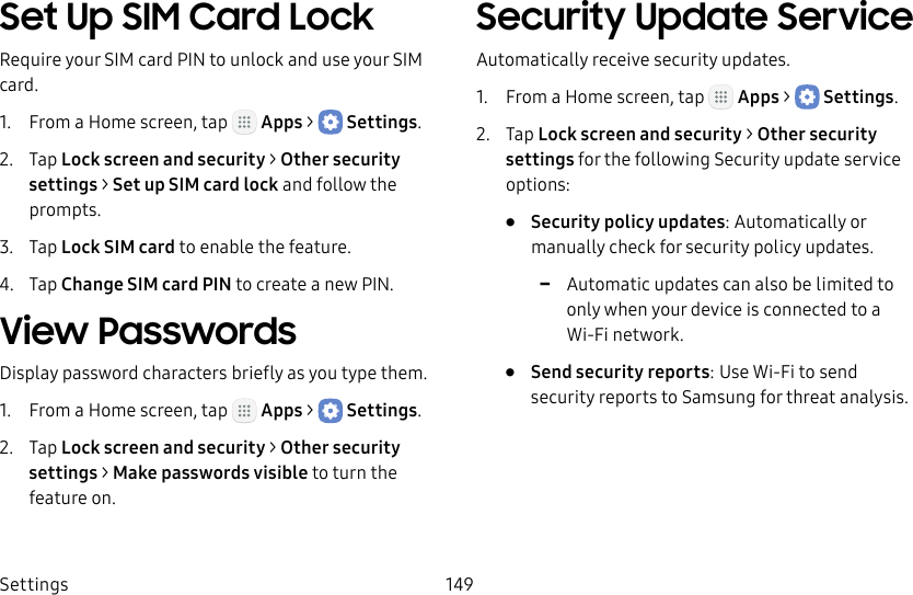 DRAFT&ndash;FOR INTERNAL USE ONLYSettings 149Set Up SIM Card LockRequire your SIM card PIN to unlock and use your SIM card.1.  From a Home screen, tap   Apps >  Settings.2.  Tap Lock screen and security > Other security settings > SetupSIM card lock and follow the prompts.3.  Tap Lock SIM card to enable the feature.4.  Tap Change SIM card PIN to create a new PIN.View PasswordsDisplay password characters briefly as you type them.1.  From a Home screen, tap   Apps >  Settings.2.  Tap Lock screen and security > Other security settings > Makepasswords visible to turn the feature on.Security Update ServiceAutomatically receive security updates.1.  From a Home screen, tap   Apps >  Settings.2.  Tap Lock screen and security > Other security settings for the following Security update service options:&bull;  Security policy updates: Automatically or manually check for security policy updates. -Automatic updates can also be limited to only when your device is connected to a Wi‑Fi network.&bull;  Send security reports: Use Wi‑Fi to send security reports to Samsung for threat analysis.