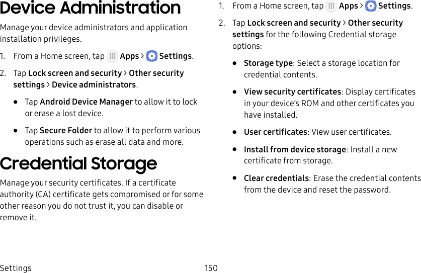 DRAFT&ndash;FOR INTERNAL USE ONLYSettings 150Device AdministrationManage your device administrators and application installation privileges.1.  From a Home screen, tap   Apps >  Settings.2.  Tap Lock screen and security > Other security settings > Deviceadministrators.&bull;  Tap Android Device Manager to allow it to lock or erase a lost device.&bull;  Tap Secure Folder to allow it to perform various operations such as erase all data and more.Credential StorageManage your security certificates. If a certificate authority (CA) certificate gets compromised or for some other reason you do not trust it, you can disable or remove it.1.  From a Home screen, tap   Apps >  Settings.2.  Tap Lock screen and security > Other security settings for the following Credential storage options:&bull;  Storage type: Select a storage location for credential contents.&bull;  View security certificates: Display certificates in your device&rsquo;s ROM and other certificates you have installed.&bull;  User certificates: View user certificates.&bull;  Install from device storage: Install a new certificate from storage.&bull;  Clear credentials: Erase the credential contents from the device and reset the password.