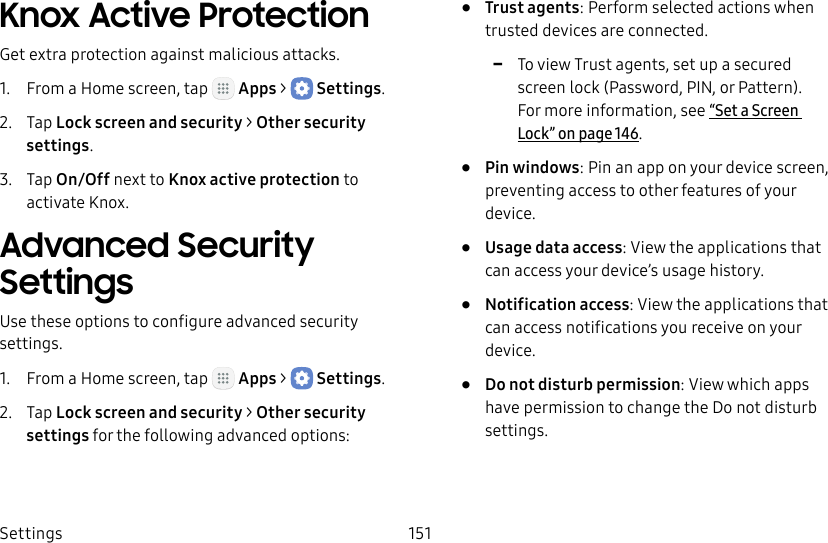 DRAFT&ndash;FOR INTERNAL USE ONLYSettings 151Knox Active ProtectionGet extra protection against malicious attacks.1.  From a Home screen, tap   Apps >  Settings.2.  Tap Lock screen and security > Other security settings. 3.  Tap On/Off next to Knox active protection to activate Knox.Advanced Security SettingsUse these options to configure advanced security settings.1.  From a Home screen, tap   Apps >  Settings.2.  Tap Lock screen and security > Other security settings for the following advanced options: &bull;  Trust agents: Perform selected actions when trusted devices are connected. -To view Trust agents, set up a secured screen lock (Password, PIN, or Pattern). For more information, see&ldquo;Set a Screen Lock&rdquo; on page146.&bull;  Pin windows: Pin an app on your device screen, preventing access to other features of your device.&bull;  Usage data access: View the applications that can access your device&rsquo;s usage history.&bull;  Notification access: View the applications that can access notifications you receive on your device.&bull;  Do not disturb permission: View which apps have permission to change the Do not disturb settings.