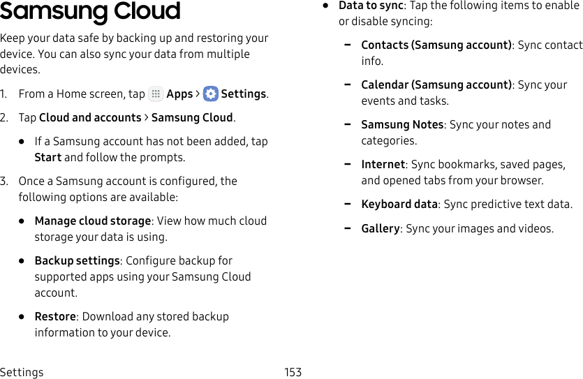 DRAFT&ndash;FOR INTERNAL USE ONLYSettings 153Samsung CloudKeep your data safe by backing up and restoring your device. You can also sync your data from multiple devices.1.  From a Home screen, tap   Apps >  Settings.2.  Tap Cloud and accounts > Samsung Cloud.&bull;  If a Samsung account has not been added, tap Start and follow the prompts.3.  Once a Samsung account is configured, the following options are available:&bull;  Manage cloud storage: View how much cloud storage your data is using.&bull;  Backup settings: Configure backup for supported apps using your Samsung Cloud account.&bull;  Restore: Download any stored backup information to your device.&bull;  Data to sync: Tap the following items to enable or disable syncing: -Contacts (Samsung account): Sync contact info. -Calendar (Samsung account): Sync your events and tasks. -Samsung Notes: Sync your notes and categories. -Internet: Sync bookmarks, saved pages, and opened tabs from your browser. -Keyboard data: Sync predictive text data. -Gallery: Sync your images and videos.