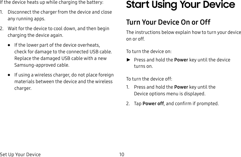 DRAFT&ndash;FOR INTERNAL USE ONLYSet Up Your Device 10If the device heats up while charging the battery:1.  Disconnect the charger from the device and close any running apps.2.  Wait for the device to cool down, and then begin charging the device again.&bull;  If the lower part of the device overheats, check for damage to the connected USB cable. Replace the damaged USB cable with a new Samsung-approved cable.&bull;  If using a wireless charger, do not place foreign materials between the device and the wireless charger.Start Using Your DeviceTurn Your Device On or OffThe instructions below explain how to turn your device on or off.To turn the device on: ►Press and hold the Power key until the device turnson.To turn the device off:1.  Press and hold the Power key until the Deviceoptions menu is displayed.2.  Tap Power off, and confirm if prompted.