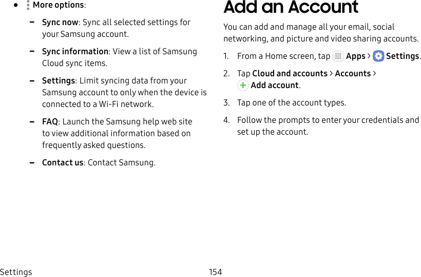 DRAFT&ndash;FOR INTERNAL USE ONLYSettings 154&bull;  Moreoptions: -Sync now: Sync all selected settings for your Samsung account. -Sync information: View a list of Samsung Cloud sync items. -Settings: Limit syncing data from your Samsung account to only when the device is connected to a Wi‑Fi network. -FAQ: Launch the Samsung help web site to view additional information based on frequently asked questions. -Contact us: Contact Samsung.Add an AccountYou can add and manage all your email, social networking, and picture and video sharing accounts.1.  From a Home screen, tap   Apps >  Settings.2.  Tap Cloud and accounts > Accounts > Addaccount.3.  Tap one of the account types.4.  Follow the prompts to enter your credentials and set up the account.