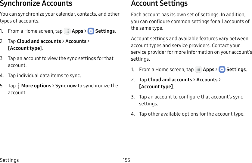DRAFT&ndash;FOR INTERNAL USE ONLYSettings 155Synchronize AccountsYou can synchronize your calendar, contacts, and other types of accounts.1.  From a Home screen, tap   Apps >  Settings.2.  Tap Cloud and accounts > Accounts > [Accounttype].3.  Tap an account to view the sync settings for that account.4.  Tap individual data items to sync.5.  Tap  Moreoptions > Sync now to synchronize the account.Account SettingsEach account has its own set of settings. In addition, you can configure common settings for all accounts of the same type.Account settings and available features vary between account types and service providers. Contact your service provider for more information on your account&rsquo;s settings.1.  From a Home screen, tap   Apps >  Settings.2.  Tap Cloud and accounts > Accounts > [Accounttype].3.  Tap an account to configure that account&rsquo;s sync settings.4.  Tap other available options for the account type.