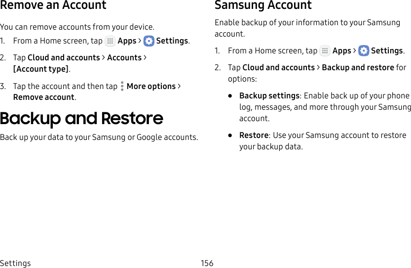 DRAFT&ndash;FOR INTERNAL USE ONLYSettings 156Remove an AccountYou can remove accounts from your device.1.  From a Home screen, tap   Apps >  Settings.2.  Tap Cloud and accounts > Accounts > [Accounttype].3.  Tap the account and then tap  Moreoptions > Removeaccount.Backup and RestoreBack up your data to your Samsung or Google accounts.Samsung AccountEnable backup of your information to your Samsung account.1.  From a Home screen, tap   Apps >  Settings.2.  Tap Cloud and accounts > Backup and restore for options:&bull;  Backup settings: Enable back up of your phone log, messages, and more through your Samsung account.&bull;  Restore: Use your Samsung account to restore your backup data.