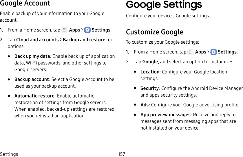 DRAFT&ndash;FOR INTERNAL USE ONLYSettings 157Google AccountEnable backup of your information to your Google account.1.  From a Home screen, tap   Apps >  Settings.2.  Tap Cloud and accounts > Backup and restore for options:&bull;  Back up my data: Enable back up of application data, Wi‑Fi passwords, and other settings to Google servers.&bull;  Backup account: Select a Google Account to be used as your backup account.&bull;  Automatic restore: Enable automatic restoration of settings from Google servers. When enabled, backed‑up settings are restored when you reinstall an application.Google SettingsConfigure your device&rsquo;s Google settings.Customize GoogleTo customize your Google settings:1.  From a Home screen, tap   Apps >  Settings.2.  Tap Google, and select an option to customize:&bull;  Location: Configure your Google location settings.&bull;  Security: Configure the Android Device Manager and apps security settings.&bull;  Ads: Configure your Google advertising profile.&bull;  App preview messages: Receive and reply to messages sent from messaging apps that are not installed on your device.