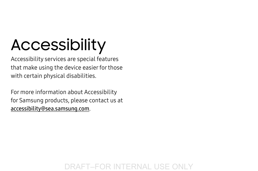 DRAFT&ndash;FOR INTERNAL USE ONLYAccessibilityAccessibility services are special features that make using the device easier for those with certain physical disabilities.For more information about Accessibility for Samsung products, please contact us at accessibility@sea.samsung.com.