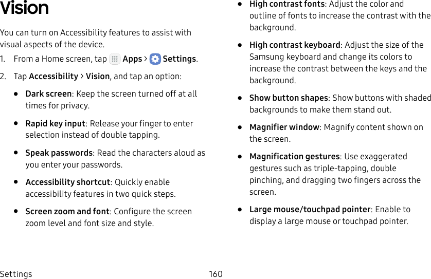 DRAFT&ndash;FOR INTERNAL USE ONLYSettings 160VisionYou can turn on Accessibility features to assist with visual aspects of the device.1.  From a Home screen, tap   Apps >  Settings.2.  Tap Accessibility > Vision, and tap an option:&bull;  Dark screen: Keep the screen turned off at all times for privacy.&bull;  Rapid key input: Release your finger to enter selection instead of double tapping.&bull;  Speak passwords: Read the characters aloud as you enter your passwords.&bull;  Accessibility shortcut: Quickly enable accessibility features in two quick steps.&bull;  Screen zoom and font: Configure the screen zoom level and font size and style.&bull;  High contrast fonts: Adjust the color and outline of fonts to increase the contrast with the background.&bull;  High contrast keyboard: Adjust the size of the Samsung keyboard and change its colors to increase the contrast between the keys and the background.&bull;  Show button shapes: Show buttons with shaded backgrounds to make them stand out.&bull;  Magnifier window: Magnify content shown on the screen.&bull;  Magnification gestures: Use exaggerated gestures such as triple‑tapping, double pinching, and dragging two fingers across the screen. &bull;  Large mouse/touchpad pointer: Enable to display a large mouse or touchpad pointer.
