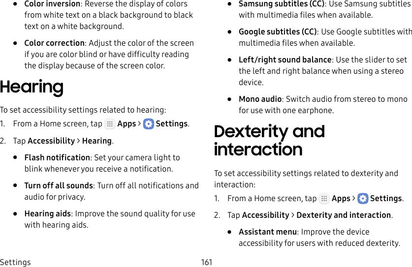 DRAFT&ndash;FOR INTERNAL USE ONLYSettings 161&bull;  Color inversion: Reverse the display of colors from white text on a black background to black text on a white background.&bull;  Color correction: Adjust the color of the screen if you are color blind or have difficulty reading the display because of the screen color.HearingTo set accessibility settings related to hearing:1.  From a Home screen, tap   Apps >  Settings.2.  Tap Accessibility > Hearing.&bull;  Flash notification: Set your camera light to blink whenever you receive a notification.&bull;  Turn off all sounds: Turn off all notifications and audio for privacy.&bull;  Hearing aids: Improve the sound quality for use with hearingaids.&bull;  Samsung subtitles (CC): Use Samsung subtitles with multimedia files when available.&bull;  Google subtitles (CC): Use Google subtitles with multimedia files when available.&bull;  Left/right sound balance: Use the slider to set the left and right balance when using a stereo device.&bull;  Mono audio: Switch audio from stereo to mono for use with one earphone.Dexterity and interactionTo set accessibility settings related to dexterity and interaction:1.  From a Home screen, tap   Apps >  Settings.2.  Tap Accessibility > Dexterity and interaction.&bull;  Assistant menu: Improve the device accessibility for users with reduced dexterity.