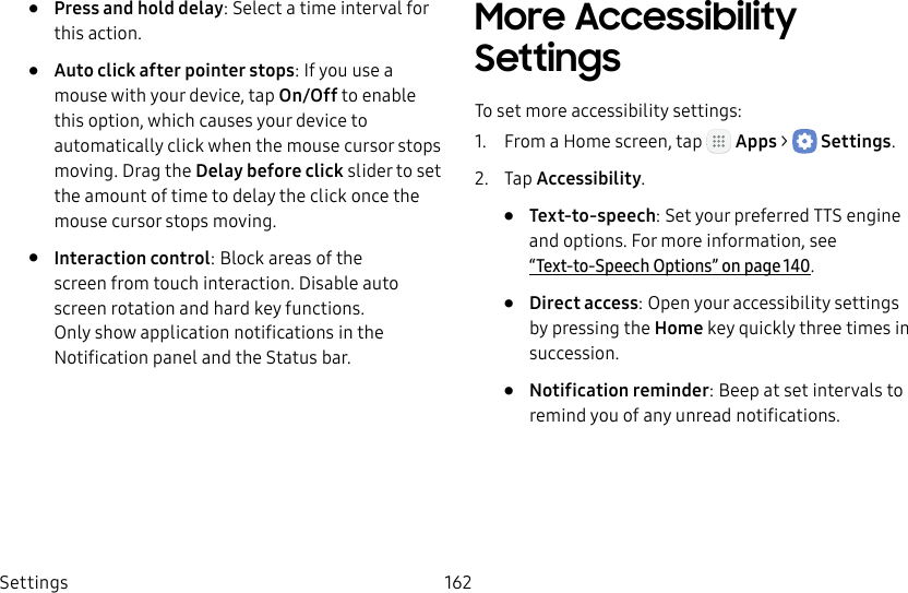 DRAFT&ndash;FOR INTERNAL USE ONLYSettings 162&bull;  Press and hold delay: Select a time interval for this action.&bull;  Auto click after pointer stops: If you use a mouse with your device, tap On/Off to enable this option, which causes your device to automatically click when the mouse cursor stops moving. Drag the Delay before click slider to set the amount of time to delay the click once the mouse cursor stops moving.&bull;  Interaction control: Block areas of the screen from touch interaction. Disable auto screen rotation and hard key functions. Only show application notifications in the Notificationpanel and the Status bar. More Accessibility SettingsTo set more accessibility settings:1.  From a Home screen, tap   Apps >  Settings.2.  Tap Accessibility.&bull;  Text‑to‑speech: Set your preferred TTS engine and options. Formore information, see  &ldquo;Text-to-Speech Options&rdquo; on page140.&bull;  Direct access: Open your accessibility settings by pressing the Home key quickly three times in succession.&bull;  Notification reminder: Beep at set intervals to remind you of any unread notifications.