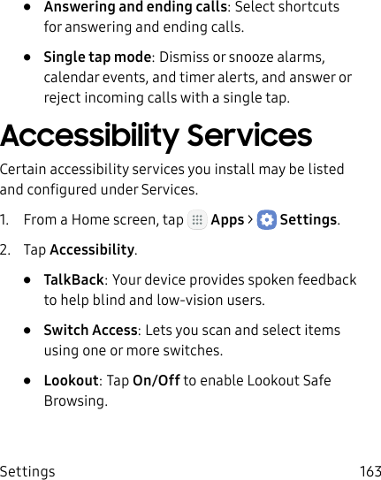 DRAFT&ndash;FOR INTERNAL USE ONLYSettings 163&bull;  Answering and ending calls: Select shortcuts for answering and ending calls.&bull;  Single tap mode: Dismiss or snooze alarms, calendar events, and timer alerts, and answer or reject incoming calls with a single tap.Accessibility ServicesCertain accessibility services you install may be listed and configured under Services.1.  From a Home screen, tap   Apps >  Settings.2.  Tap Accessibility.&bull;  TalkBack: Your device provides spoken feedback to help blind and low‑vision users.&bull;  Switch Access: Lets you scan and select items using one or more switches.&bull;  Lookout: Tap On/Off to enable Lookout Safe Browsing.