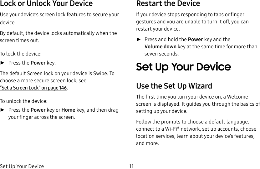 DRAFT&ndash;FOR INTERNAL USE ONLYSet Up Your Device 11Lock or Unlock Your DeviceUse your device&rsquo;s screen lock features to secure your device.By default, the device locks automatically when the screen times out.To lock the device: ►Press the Power key.The default Screen lock on your device is Swipe. To choose a more secure screen lock, see  &ldquo;Set a Screen Lock&rdquo; on page146.To unlock the device: ►Press the Power key or Home key, and then drag your finger across the screen.Restart the DeviceIf your device stops responding to taps or finger gestures and you are unable to turn it off, youcan restart your device. ►Press and hold the Power key and the Volumedown key at the same time for morethan seven seconds.Set Up Your DeviceUse the Set Up WizardThe first time you turn your device on, a Welcome screen is displayed. It guides you through the basics of setting up your device.Follow the prompts to choose a default language, connect to a Wi-Fi&reg; network, set up accounts, choose location services, learn about your device&rsquo;s features, and more.