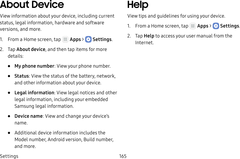 DRAFT&ndash;FOR INTERNAL USE ONLYSettings 165About DeviceView information about your device, including current status, legal information, hardware and software versions, and more.1.  From a Home screen, tap   Apps >  Settings.2.  Tap About device, and then tap items for more details:&bull;  My phone number: View your phone number.&bull;  Status: View the status of the battery, network, and other information about your device.&bull;  Legal information: View legal notices and other legal information, including your embedded Samsung legal information.&bull;  Device name: View and change your device&rsquo;s name.&bull;  Additional device information includes the Model number, Android version, Build number, and more.HelpView tips and guidelines for using your device.1.  From a Home screen, tap   Apps >  Settings.2.  Tap Help to access your user manual from the Internet.