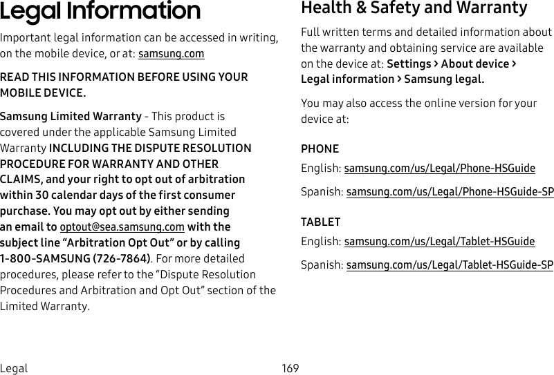 DRAFT&ndash;FOR INTERNAL USE ONLY169LegalLegal InformationImportant legal information can be accessed in writing, on the mobile device, or at: samsung.comREAD THIS INFORMATION BEFORE USING YOUR MOBILE DEVICE.Samsung Limited Warranty - This product is coveredunder the applicable Samsung Limited Warranty INCLUDING THE DISPUTE RESOLUTION PROCEDURE FOR WARRANTY AND OTHER CLAIMS,and your right to opt out of arbitration within 30calendar days of the first consumer purchase. Youmay opt out by either sending an email to optout@sea.samsung.com with the subject line &ldquo;Arbitration Opt Out&rdquo; or by calling 1-800-SAMSUNG(726-7864). For more detailed procedures, please refer to the &ldquo;Dispute Resolution Procedures and Arbitration and Opt Out&rdquo; section of the Limited Warranty.Health &amp; Safety and WarrantyFull written terms and detailed information about the warranty and obtaining service are available on the device at: Settings > About device > Legalinformation> Samsung legal. You may also access the online version for your deviceat:PHONEEnglish: samsung.com/us/Legal/Phone-HSGuideSpanish: samsung.com/us/Legal/Phone-HSGuide-SPTABLETEnglish: samsung.com/us/Legal/Tablet-HSGuideSpanish: samsung.com/us/Legal/Tablet-HSGuide-SP