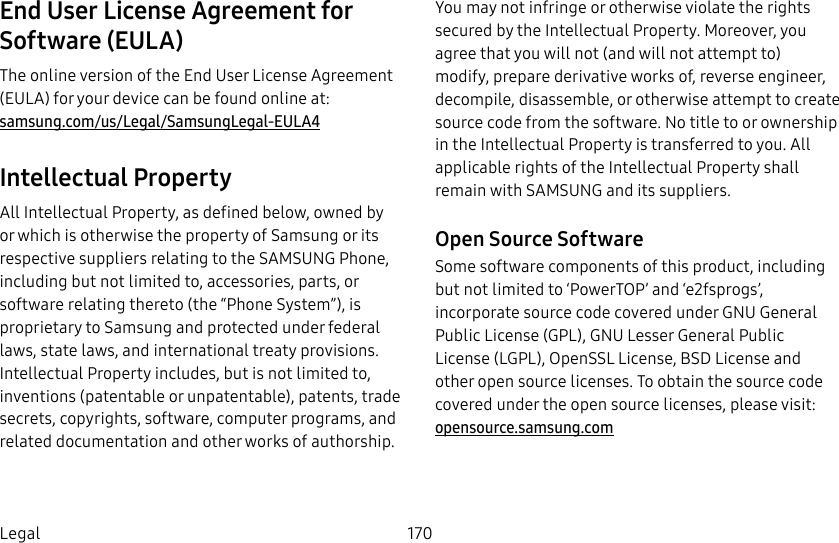 DRAFT&ndash;FOR INTERNAL USE ONLY170LegalEnd User License Agreement for Software (EULA)The online version of the End User License Agreement (EULA) for your device can be found online at: samsung.com/us/Legal/SamsungLegal-EULA4Intellectual PropertyAll Intellectual Property, as defined below, owned by or which is otherwise the property of Samsung or its respective suppliers relating to the SAMSUNG Phone, including but not limited to, accessories, parts, or software relating thereto (the &ldquo;Phone System&rdquo;), is proprietary to Samsung and protected under federal laws, state laws, and international treaty provisions. Intellectual Property includes, but is not limited to, inventions (patentable or unpatentable), patents, trade secrets, copyrights, software, computer programs, and related documentation and other works of authorship.You may not infringe or otherwise violate the rights secured by the Intellectual Property. Moreover, you agree that you will not (and will not attempt to) modify, prepare derivative works of, reverse engineer, decompile, disassemble, or otherwise attempt to create source code from the software. No title to or ownership in the Intellectual Property is transferred to you. All applicable rights of the Intellectual Property shall remain with SAMSUNG and its suppliers.Open Source SoftwareSome software components of this product, including but not limited to &lsquo;PowerTOP&rsquo; and &lsquo;e2fsprogs&rsquo;, incorporate source code covered under GNU General Public License (GPL), GNU Lesser General Public License (LGPL), OpenSSL License, BSD License and other open source licenses. To obtain the source code covered under the open source licenses, please visit:  opensource.samsung.com
