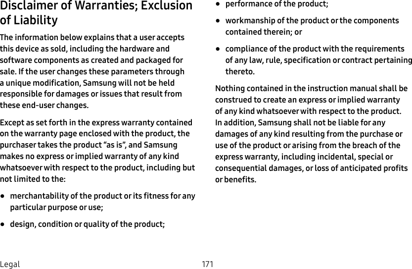 DRAFT&ndash;FOR INTERNAL USE ONLY171LegalDisclaimer of Warranties; Exclusion of LiabilityThe information below explains that a user accepts thisdevice as sold, including the hardware and software components as created and packaged for sale. If the user changes these parameters through a unique modification, Samsung will not be held responsible for damages or issues that result from these end-user changes.Except as set forth in the express warranty contained on the warranty page enclosed with the product, the purchaser takes the product &ldquo;as is&rdquo;, and Samsung makes no express or implied warranty of any kind whatsoever with respect to the product, including but not limited to the:&bull;  merchantability of the product or its fitness for any particular purpose or use; &bull;  design, condition or quality of the product; &bull;  performance of the product;&bull;  workmanship of the product or the components contained therein; or&bull;  compliance of the product with the requirements of any law, rule, specification or contract pertaining thereto. Nothing contained in the instruction manual shall be construed to create an express or implied warranty of any kind whatsoever with respect to the product. In addition, Samsung shall not be liable for any damages of any kind resulting from the purchase or use of the product or arising from the breach of the express warranty, including incidental, special or consequential damages, or loss of anticipated profits or benefits.